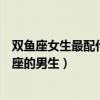 双鱼座女生最配什么星座的男生好（双鱼座女生最配什么星座的男生）