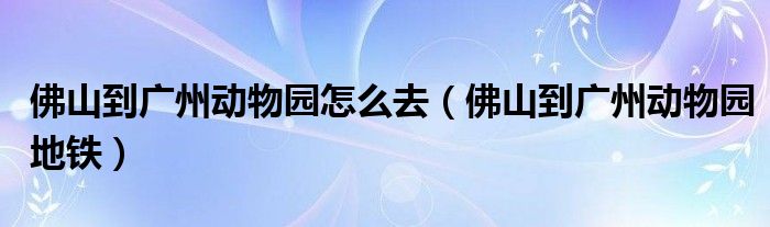 佛山到广州动物园怎么去（佛山到广州动物园地铁）
