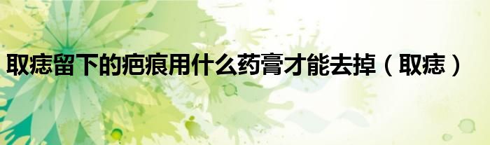 取痣留下的疤痕用什么药膏才能去掉（取痣）