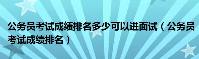 公务员考试成绩排名多少可以进面试（公务员考试成绩排名）