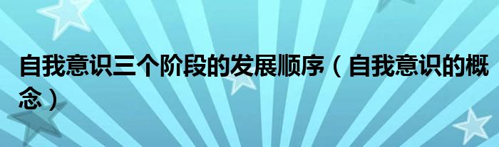 自我意识三个阶段的发展顺序（自我意识的概念）