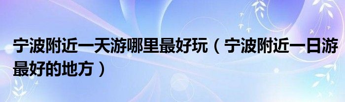 宁波附近一天游哪里最好玩（宁波附近一日游最好的地方）