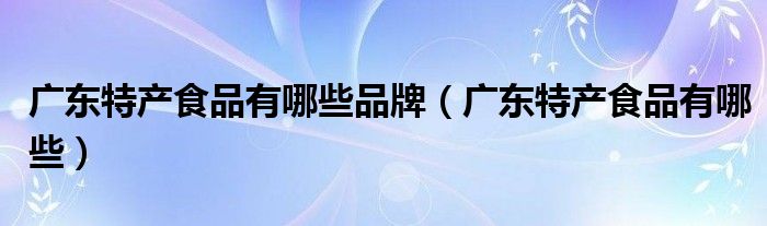广东特产食品有哪些品牌（广东特产食品有哪些）