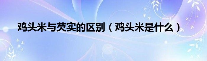 鸡头米与芡实的区别（鸡头米是什么）