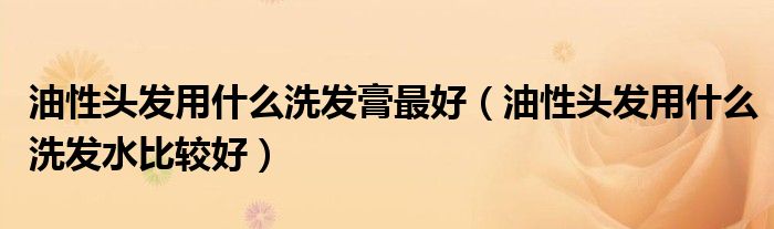 油性头发用什么洗发膏最好（油性头发用什么洗发水比较好）
