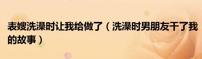 表嫂洗澡时让我给做了（洗澡时男朋友干了我的故事）
