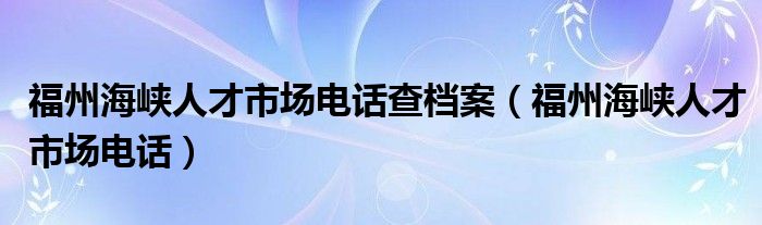 福州海峡人才市场电话查档案（福州海峡人才市场电话）