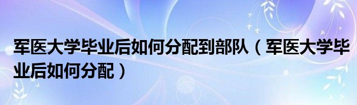 军医大学毕业后如何分配到部队（军医大学毕业后如何分配）
