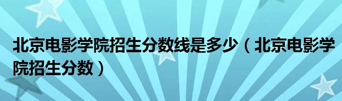 北京电影学院招生分数线是多少（北京电影学院招生分数）