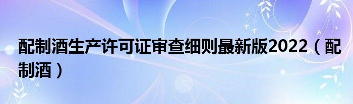 配制酒生产许可证审查细则最新版2022（配制酒）
