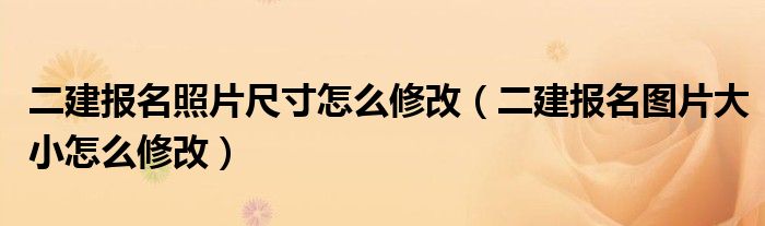 二建报名照片尺寸怎么修改（二建报名图片大小怎么修改）