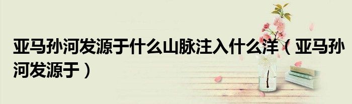 亚马孙河发源于什么山脉注入什么洋（亚马孙河发源于）