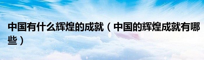 中国有什么辉煌的成就（中国的辉煌成就有哪些）
