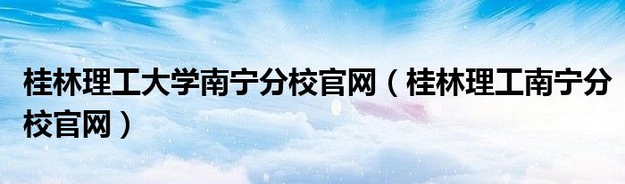 桂林理工大学南宁分校官网（桂林理工南宁分校官网）