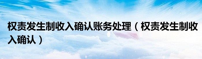 权责发生制收入确认账务处理（权责发生制收入确认）