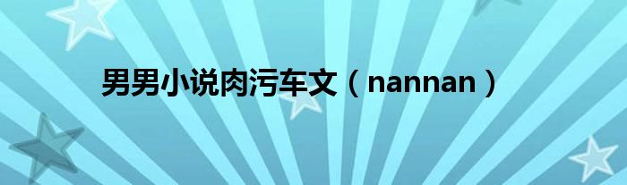 男男小说肉污车文（nannan）