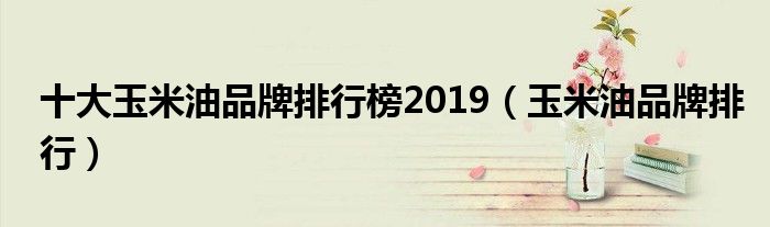 十大玉米油品牌排行榜2019（玉米油品牌排行）