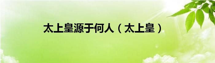 太上皇源于何人（太上皇）