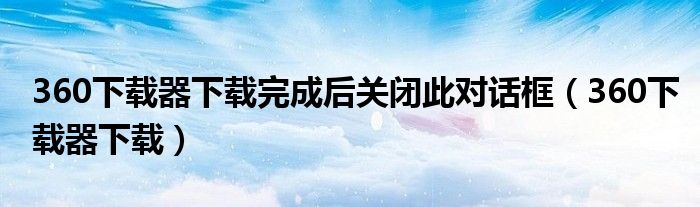360下载器下载完成后关闭此对话框（360下载器下载）