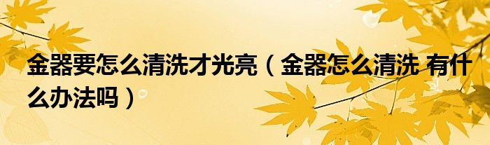 金器要怎么清洗才光亮（金器怎么清洗 有什么办法吗）