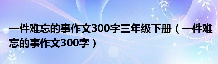 一件难忘的事作文300字三年级下册（一件难忘的事作文300字）