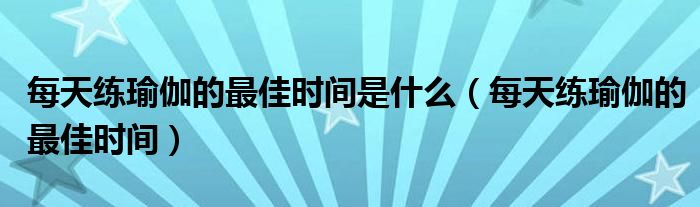 每天练瑜伽的最佳时间是什么（每天练瑜伽的最佳时间）