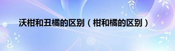 沃柑和丑橘的区别（柑和橘的区别）
