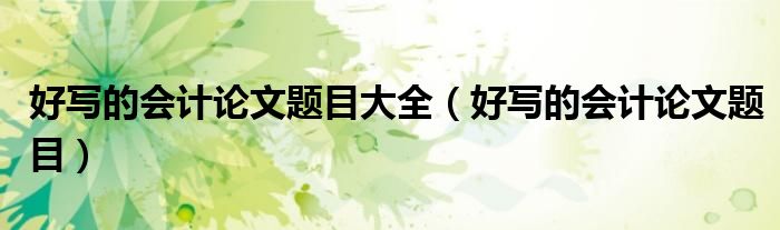 好写的会计论文题目大全（好写的会计论文题目）