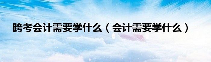 跨考会计需要学什么（会计需要学什么）