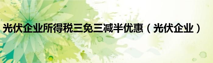 光伏企业所得税三免三减半优惠（光伏企业）