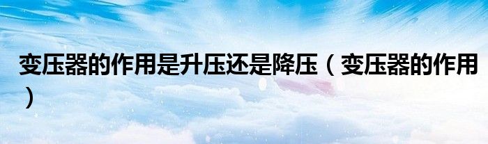 变压器的作用是升压还是降压（变压器的作用）