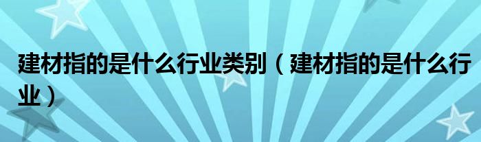 建材指的是什么行业类别（建材指的是什么行业）