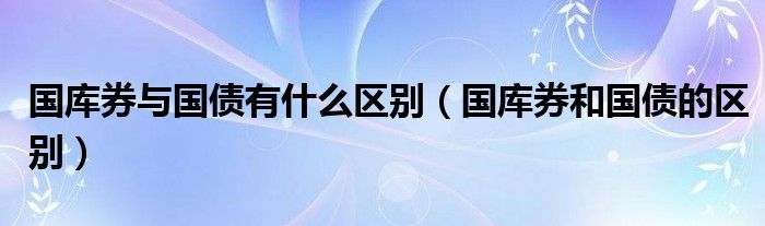 国库券与国债有什么区别（国库券和国债的区别）