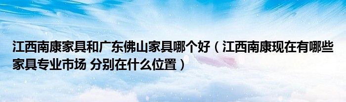 江西南康家具和广东佛山家具哪个好（江西南康现在有哪些家具专业市场 分别在什么位置）