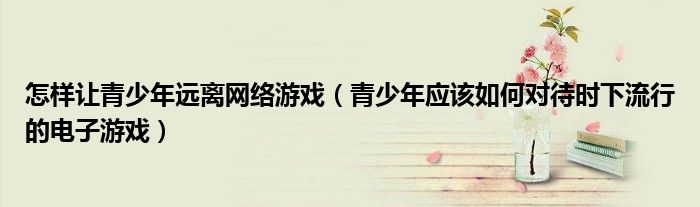 怎样让青少年远离网络游戏（青少年应该如何对待时下流行的电子游戏）