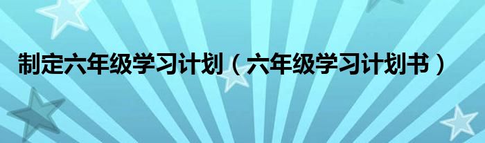 制定六年级学习计划（六年级学习计划书）