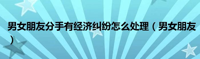 男女朋友分手有经济纠纷怎么处理（男女朋友）