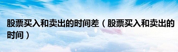 股票买入和卖出的时间差（股票买入和卖出的时间）