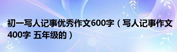 初一写人记事优秀作文600字（写人记事作文400字 五年级的）