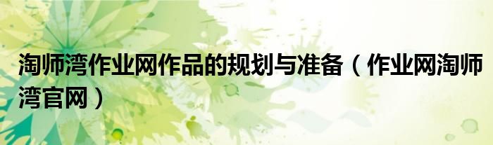淘师湾作业网作品的规划与准备（作业网淘师湾官网）