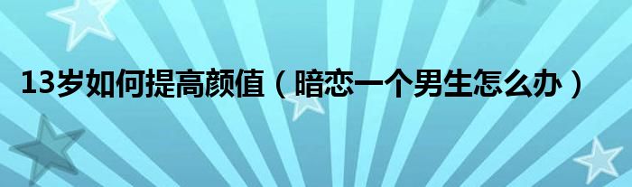 13岁如何提高颜值（暗恋一个男生怎么办）
