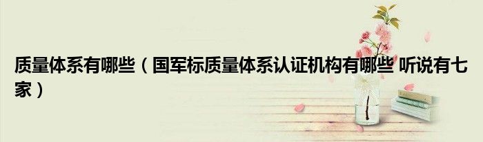 质量体系有哪些（国军标质量体系认证机构有哪些 听说有七家）