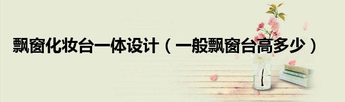 飘窗化妆台一体设计（一般飘窗台高多少）