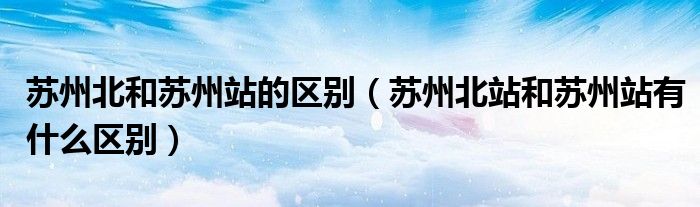 苏州北和苏州站的区别（苏州北站和苏州站有什么区别）