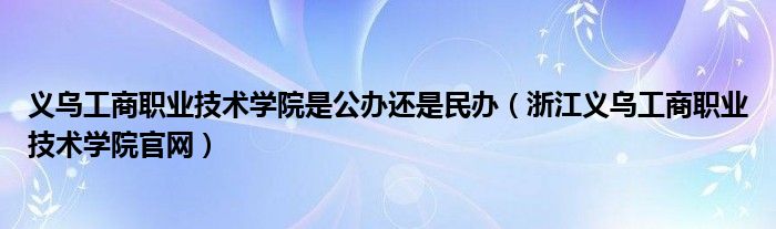 义乌工商职业技术学院是公办还是民办（浙江义乌工商职业技术学院官网）