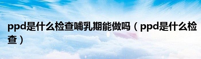 ppd是什么检查哺乳期能做吗（ppd是什么检查）