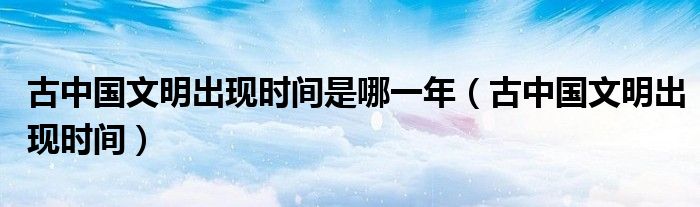 古中国文明出现时间是哪一年（古中国文明出现时间）