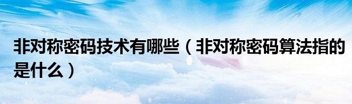 非对称密码技术有哪些（非对称密码算法指的是什么）