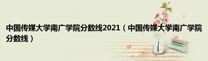 中国传媒大学南广学院分数线2021（中国传媒大学南广学院分数线）
