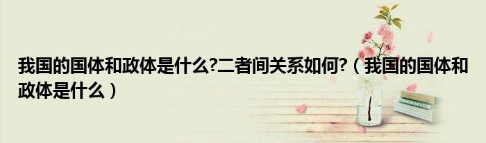 我国的国体和政体是什么?二者间关系如何?（我国的国体和政体是什么）